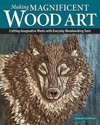 Making Magnificent Wood Art: Crafting Imaginative Works with Everyday Woodworking Tools - Meleah Gabhart - cover