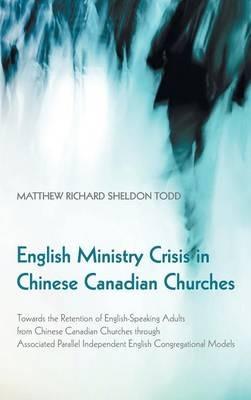 English Ministry Crisis in Chinese Canadian Churches: Towards the Retention of English-Speaking Adults from Chinese Canadian Churches Through Associated Parallel Independent English Congregational Models - Matthew Richard Sheldon Todd - cover