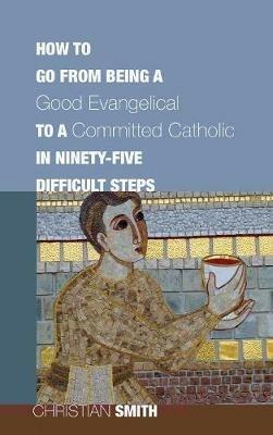 How to Go from Being a Good Evangelical to a Committed Catholic in Ninety-Five Difficult Steps - Christian Smith - cover