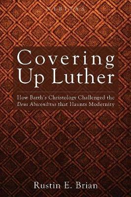 Covering Up Luther: How Barth's Christology Challenged the Deus Absconditus That Haunts Modernity - Rustin E Brian - cover