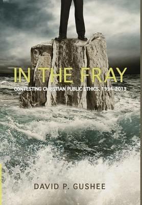 In the Fray: Contesting Christian Public Ethics, 1994-2013 - David P Gushee - cover