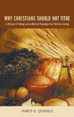 Why Christians Should Not Tithe: A History of Tithing and a Biblical Paradigm for Christian Giving - James D Quiggle - cover