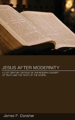 Jesus After Modernity: A Twenty-First-Century Critique of Our Modern Concept of Truth and the Truth of the Gospel - James P Danaher - cover