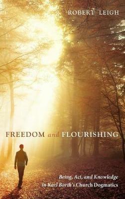 Freedom and Flourishing: Being, Act, and Knowledge in Karl Barth's Church Dogmatics - Robert Leigh - cover