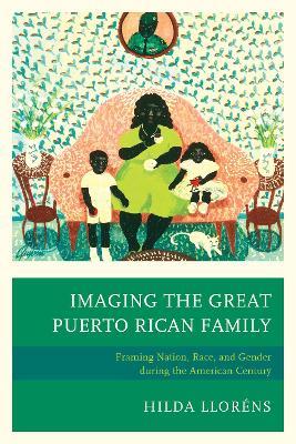 Imaging The Great Puerto Rican Family: Framing Nation, Race, and Gender during the American Century - Hilda Lloréns - cover