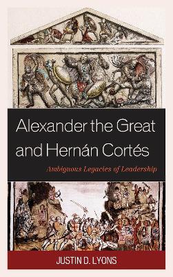 Alexander the Great and Hernán Cortés: Ambiguous Legacies of Leadership - Justin D. Lyons - cover