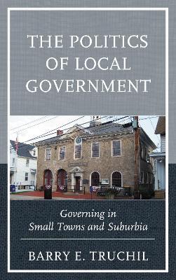 The Politics of Local Government: Governing in Small Towns and Suburbia - Barry E. Truchil - cover