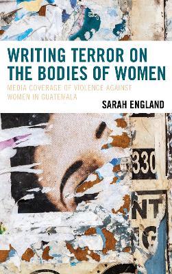 Writing Terror on the Bodies of Women: Media Coverage of Violence against Women in Guatemala - Sarah England - cover