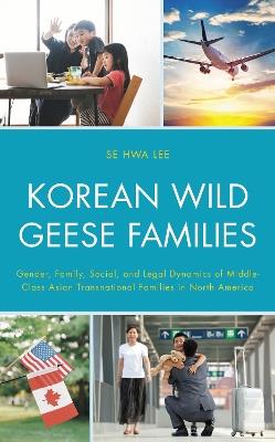 Korean Wild Geese Families: Gender, Family, Social, and Legal Dynamics of Middle-Class Asian Transnational Families in North America - Se Hwa Lee - cover