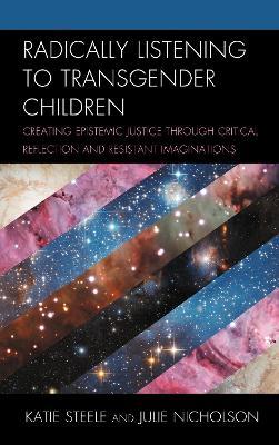 Radically Listening to Transgender Children: Creating Epistemic Justice through Critical Reflection and Resistant Imaginations - Katie Steele,Julie Nicholson - cover