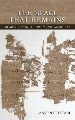 The Space That Remains: Reading Latin Poetry in Late Antiquity - Aaron Pelttari - cover