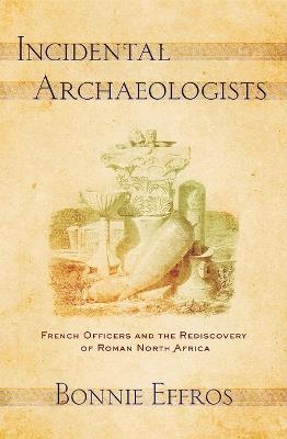 Incidental Archaeologists: French Officers and the Rediscovery of Roman North Africa - Bonnie Effros - cover
