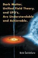 Dark Matter, Unified Field Theory, and Ufo'S, Are Understandable and Achievable. - Bob Sablatura - cover