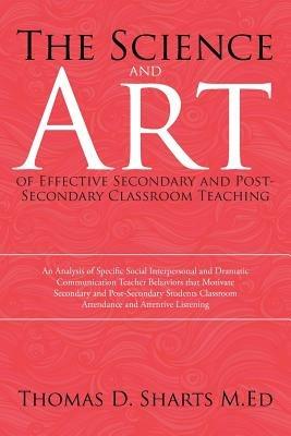 The Science and Art of Effective Secondary and Post-Secondary Classroom Teaching: An Analysis of Specific Social Interpersonal and Dramatic Communication Teacher Behaviors that Motivate Secondary and Post-Secondary Students Classroom Attendance and Attentive Listening - Thomas D Sharts M Ed - cover