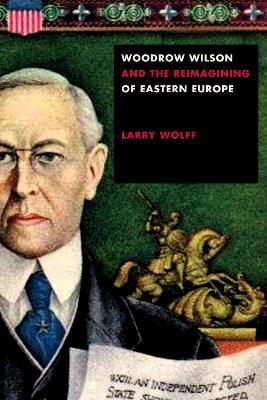 Woodrow Wilson and the Reimagining of Eastern Europe - Larry Wolff - cover