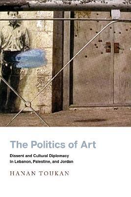 The Politics of Art: Dissent and Cultural Diplomacy in Lebanon, Palestine, and Jordan - Hanan Toukan - cover