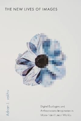 The New Lives of Images: Digital Ecologies and Anthropocene Imaginaries in More-than-Human Worlds - Adrian J. Ivakhiv - cover