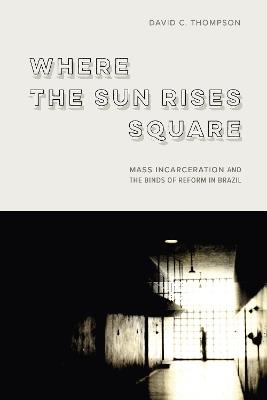 Where the Sun Rises Square: Mass Incarceration and the Binds of Reform in Brazil - David C. Thompson - cover