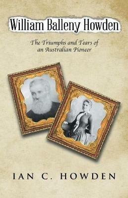 William Balleny Howden: The Triumphs and Tears of an Australian Pioneer - Ian C Howden - cover