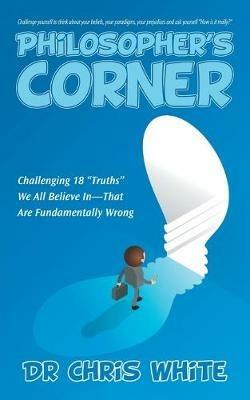 Philosopher's Corner: Challenging 18 Truths We All Believe In-That Are Fundamentally Wrong - Chris White - cover