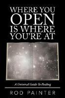 Where You Open Is Where You're at: A Universal Guide to Healing - Rod Painter - cover
