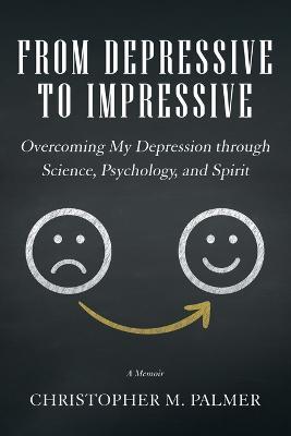 From Depressive to Impressive: Overcoming My Depression Through Science, Psychology, and Spirit - Christopher M Palmer - cover