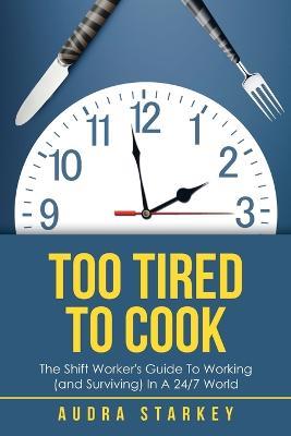 Too Tired to Cook: The Shift Worker's Guide to Working (And Surviving) in a 24/7 World - Audra Starkey - cover
