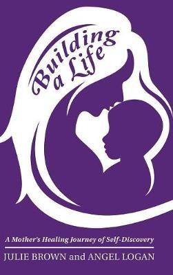 Building a Life: A Mother's Healing Journey of Self-Discovery - Julie Brown,Angel Logan - cover