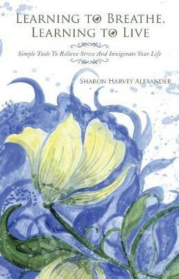Learning To Breathe, Learning To Live: Simple Tools To Relieve Stress And Invigorate Your Life - Sharon Harvey Alexander - cover