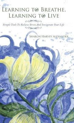 Learning To Breathe, Learning To Live: Simple Tools To Relieve Stress And Invigorate Your Life - Sharon Harvey Alexander - cover