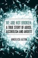 We Are Not Broken: A True Story of Abuse, Alcoholism and Anxiety - Angelica Alton - cover