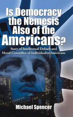 Is Democracy the Nemesis Also of the Americans?: Story of Intellectual Default and Moral Cowardice of Individualist Americans - Michael Spencer - cover
