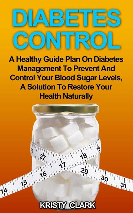 Diabetes Control - A Healthy Guide Plan On Diabetes Management To Prevent And Control Your Blood Sugar Levels, A Solution To Restore Your Health Naturally.