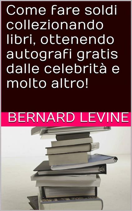 Come fare soldi collezionando libri, ottenendo autografi gratis dalle celebrità e molto altro! - Bernard Levine - ebook