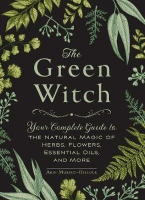 The Green Witch: Your Complete Guide to the Natural Magic of Herbs, Flowers, Essential Oils, and More - Arin Murphy-Hiscock - cover