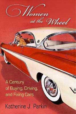 Women at the Wheel: A Century of Buying, Driving, and Fixing Cars - Katherine J. Parkin - cover