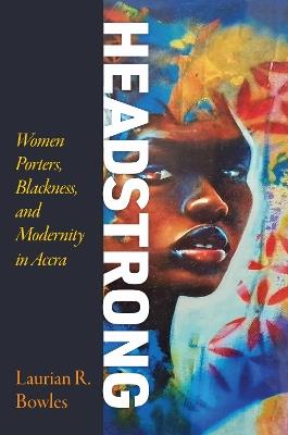 Headstrong: Women Porters, Blackness, and Modernity in Accra - Laurian R. Bowles - cover
