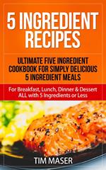 5 Ingredient Recipes: Ultimate Five Ingredient Cookbook for Simply Delicious 5 Ingredient Meals for Breakfast, Lunch, Dinner & Dessert ALL with 5 Ingredients or Less