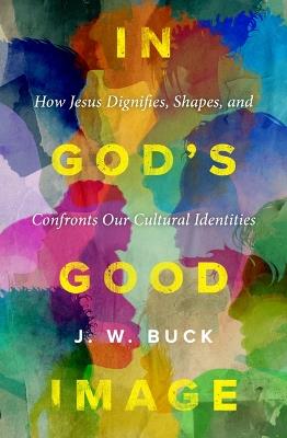 In God's Good Image: How Jesus Dignifies, Shapes, and Confronts Our Cultural Identities - J W Buck - cover
