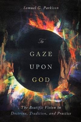 To Gaze upon God: The Beatific Vision in Doctrine, Tradition, and Practice - Samuel Parkison - cover