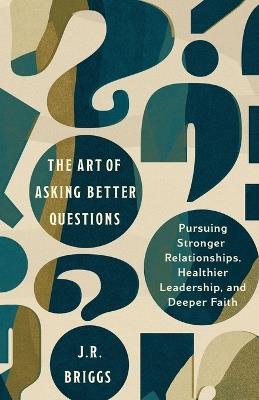 The Art of Asking Better Questions: Pursuing Stronger Relationships, Healthier Leadership, and Deeper Faith - J.R. Briggs - cover