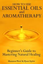 How to Use Essential Oil and Aromatherapy: Beginners Guide to Mastering Natural Healing
