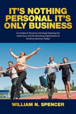 It's Nothing Personal It's Only Business: An Academic Research and Study Exploring the Calamitous and Far-Reaching Degeneration of American Business Today! - William N Spencer - cover