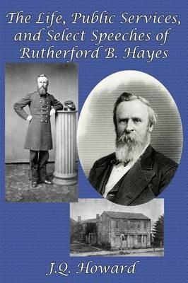 The Life, Public Services, and Select Speeches of Rutherford B. Hayes - J Q Howard - cover