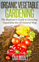 Organic Vegetable Gardening: The Beginners Guide to Growing Vegetables the All Natural Way