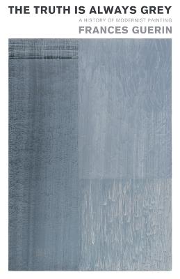 The Truth Is Always Grey: A History of Modernist Painting - Frances Guerin - cover