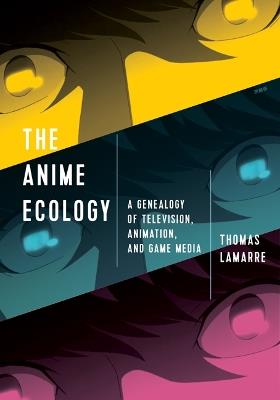 The Anime Ecology: A Genealogy of Television, Animation, and Game Media - Thomas Lamarre - cover