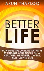 Better Life: Powerful Tips on How to Thrive by Finding Your Focus on a Healthier, Wealthier, Loving, and Happier You