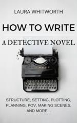 How To Write A Detective Novel: Structure, Setting, Plotting, Planning, POV, Making Scenes, And More...
