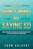 If You Don't Mind My Saying So: Some Impertinent Thoughts on Education and Politics in the Age of Political Correctness - John Calvert - cover
